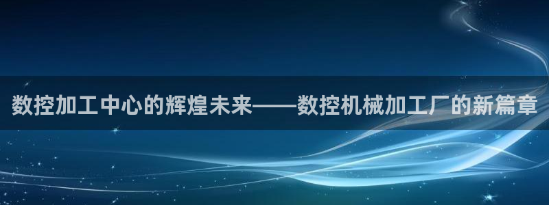 天辰娱乐官网平台入口:数控加工中心的辉煌未来——数控机械加工厂的新篇章
