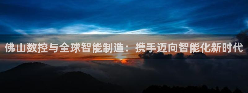 天辰娱乐海洋:佛山数控与全球智能制造:携手迈向智能化新时代